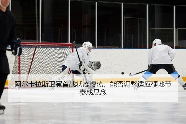 阿尔卡拉斯卫冕首战状态慢热，能否调整适应硬地节奏成悬念