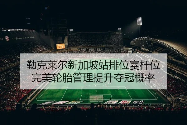 勒克莱尔新加坡站排位赛杆位 完美轮胎管理提升夺冠概率